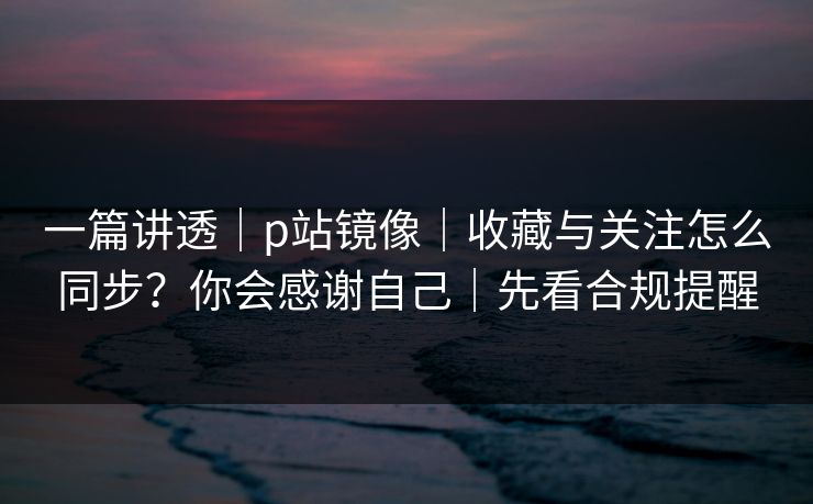 一篇讲透|p站镜像|收藏与关注怎么同步?你会感谢自己|先看合规提醒 一篇讲透|p站镜像|收藏与关注怎么同步?你会感谢自己|先看合规提醒