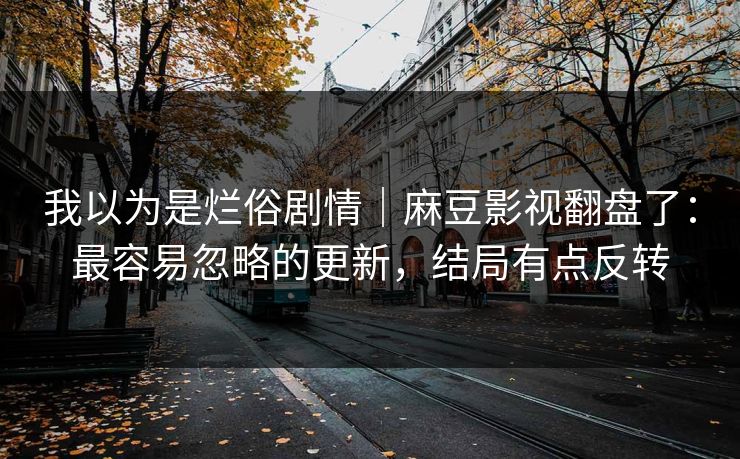 我以为是烂俗剧情｜麻豆影视翻盘了：最容易忽略的更新，结局有点反转