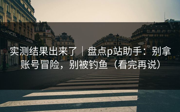 实测结果出来了｜盘点p站助手：别拿账号冒险，别被钓鱼（看完再说）